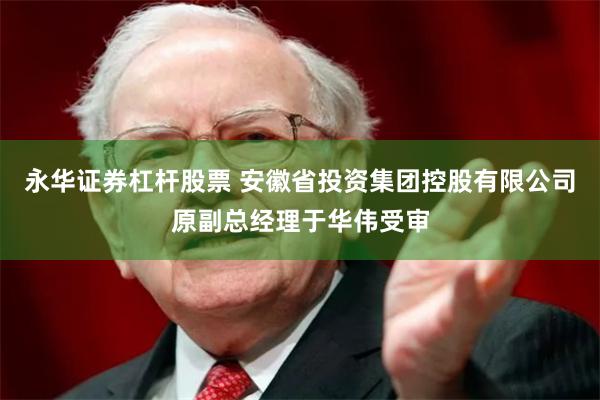 永华证券杠杆股票 安徽省投资集团控股有限公司原副总经理于华伟