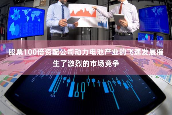 股票100倍资配公司动力电池产业的飞速发展催生了激烈的市场竞争