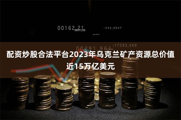 配资炒股合法平台2023年乌克兰矿产资源总价值近15万亿美元