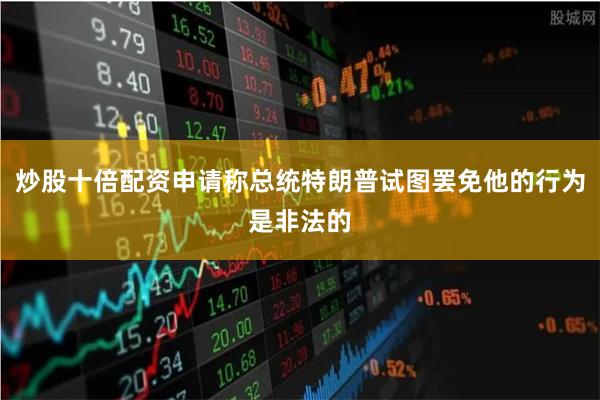 炒股十倍配资申请称总统特朗普试图罢免他的行为是非法的