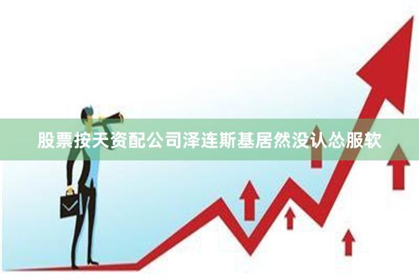 股票按天资配公司泽连斯基居然没认怂服软