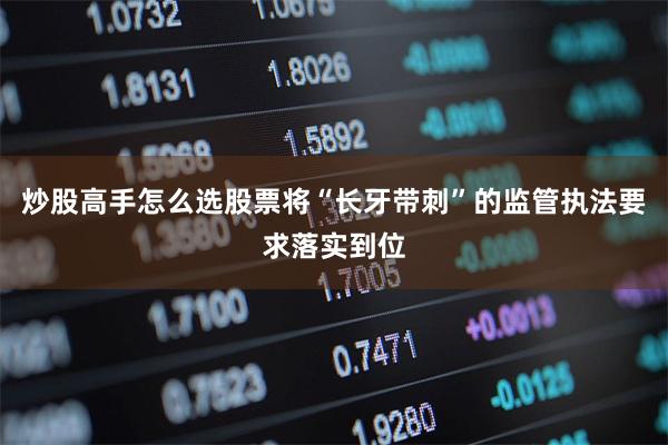 炒股高手怎么选股票将“长牙带刺”的监管执法要求落实到位