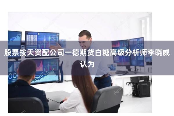 股票按天资配公司一德期货白糖高级分析师李晓威认为