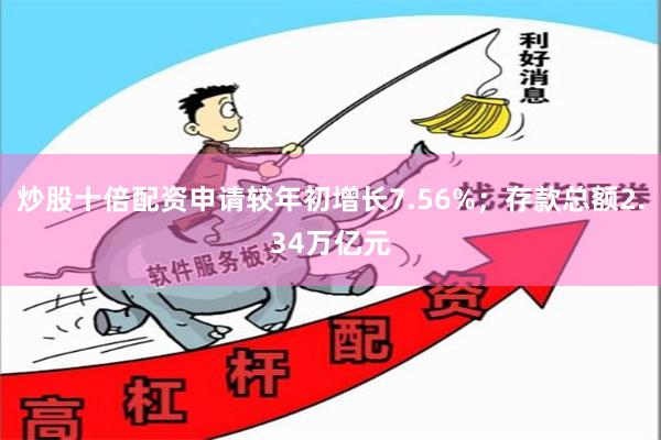 炒股十倍配资申请较年初增长7.56%；存款总额2.34万亿元