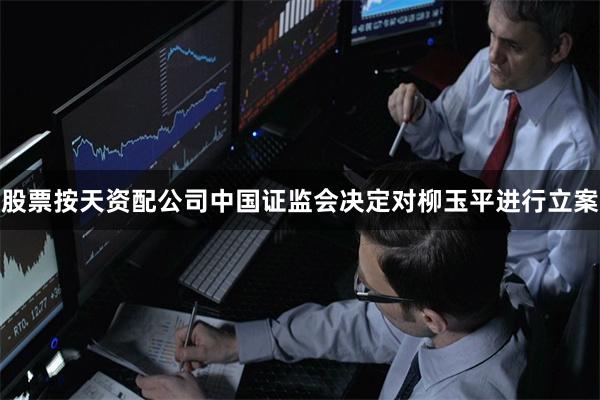 股票按天资配公司中国证监会决定对柳玉平进行立案