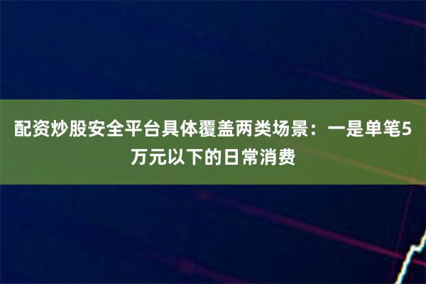 配资炒股安全平台具体覆盖两类场景：一是单笔5万元以下的日常消费