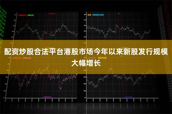 配资炒股合法平台港股市场今年以来新股发行规模大幅增长