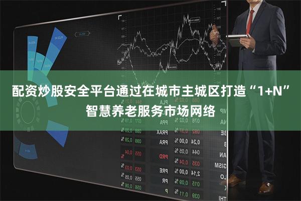配资炒股安全平台通过在城市主城区打造“1+N”智慧养老服