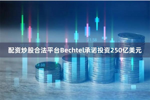 配资炒股合法平台Bechtel承诺投资250亿美元