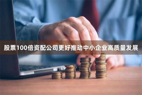 股票100倍资配公司更好推动中小企业高质量发展