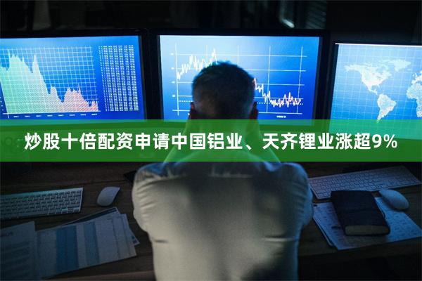 炒股十倍配资申请中国铝业、天齐锂业涨超9%